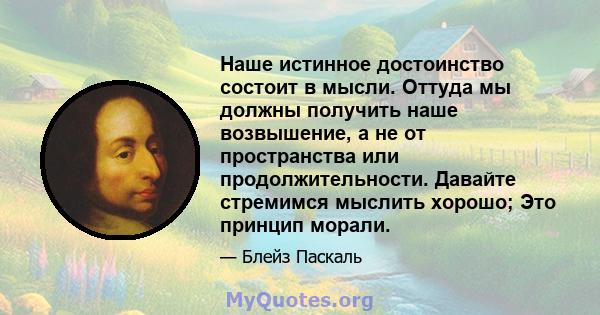 Наше истинное достоинство состоит в мысли. Оттуда мы должны получить наше возвышение, а не от пространства или продолжительности. Давайте стремимся мыслить хорошо; Это принцип морали.