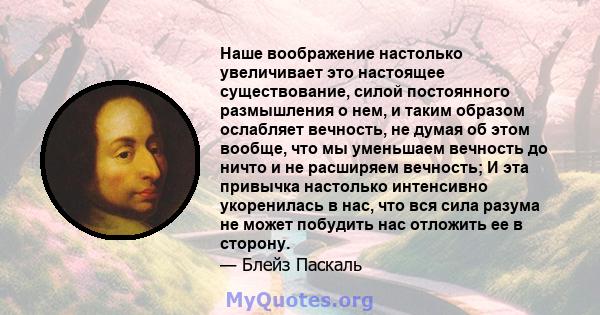 Наше воображение настолько увеличивает это настоящее существование, силой постоянного размышления о нем, и таким образом ослабляет вечность, не думая об этом вообще, что мы уменьшаем вечность до ничто и не расширяем