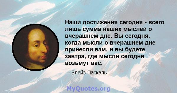 Наши достижения сегодня - всего лишь сумма наших мыслей о вчерашнем дне. Вы сегодня, когда мысли о вчерашнем дне принесли вам, и вы будете завтра, где мысли сегодня возьмут вас.