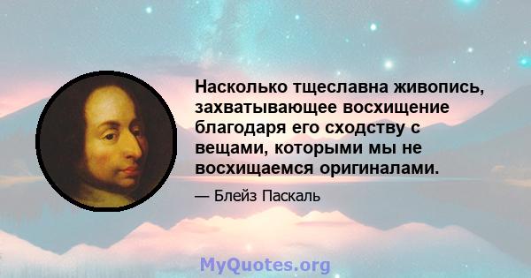 Насколько тщеславна живопись, захватывающее восхищение благодаря его сходству с вещами, которыми мы не восхищаемся оригиналами.