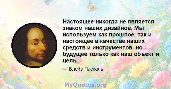 Настоящее никогда не является знаком наших дизайнов. Мы используем как прошлое, так и настоящее в качестве наших средств и инструментов, но будущее только как наш объект и цель.