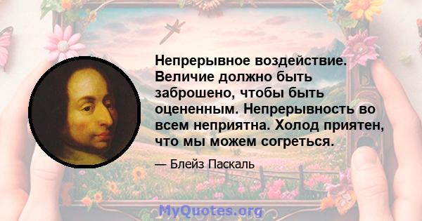 Непрерывное воздействие. Величие должно быть заброшено, чтобы быть оцененным. Непрерывность во всем неприятна. Холод приятен, что мы можем согреться.