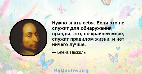 Нужно знать себя. Если это не служит для обнаружения правды, это, по крайней мере, служит правилом жизни, и нет ничего лучше.