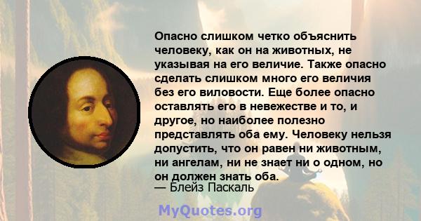 Опасно слишком четко объяснить человеку, как он на животных, не указывая на его величие. Также опасно сделать слишком много его величия без его виловости. Еще более опасно оставлять его в невежестве и то, и другое, но