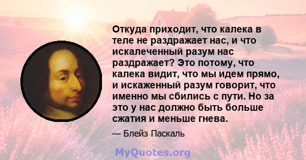 Откуда приходит, что калека в теле не раздражает нас, и что искалеченный разум нас раздражает? Это потому, что калека видит, что мы идем прямо, и искаженный разум говорит, что именно мы сбились с пути. Но за это у нас