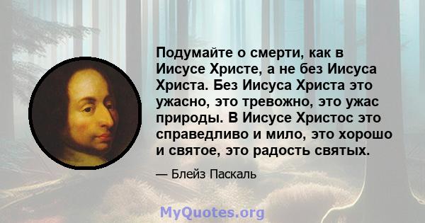 Подумайте о смерти, как в Иисусе Христе, а не без Иисуса Христа. Без Иисуса Христа это ужасно, это тревожно, это ужас природы. В Иисусе Христос это справедливо и мило, это хорошо и святое, это радость святых.