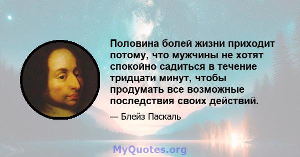 Половина болей жизни приходит потому, что мужчины не хотят спокойно садиться в течение тридцати минут, чтобы продумать все возможные последствия своих действий.