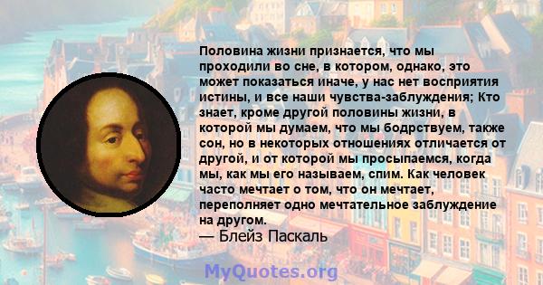 Половина жизни признается, что мы проходили во сне, в котором, однако, это может показаться иначе, у нас нет восприятия истины, и все наши чувства-заблуждения; Кто знает, кроме другой половины жизни, в которой мы