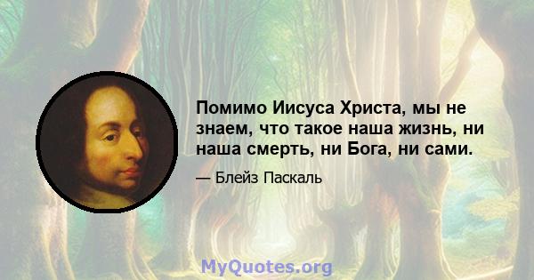 Помимо Иисуса Христа, мы не знаем, что такое наша жизнь, ни наша смерть, ни Бога, ни сами.