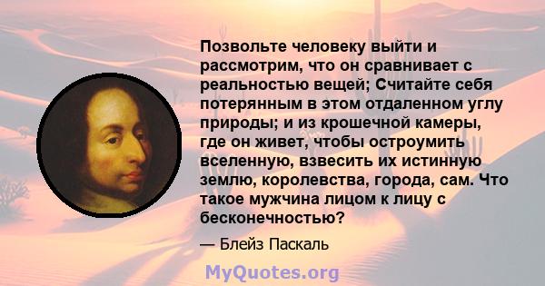 Позвольте человеку выйти и рассмотрим, что он сравнивает с реальностью вещей; Считайте себя потерянным в этом отдаленном углу природы; и из крошечной камеры, где он живет, чтобы остроумить вселенную, взвесить их