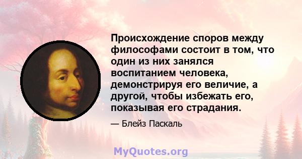 Происхождение споров между философами состоит в том, что один из них занялся воспитанием человека, демонстрируя его величие, а другой, чтобы избежать его, показывая его страдания.