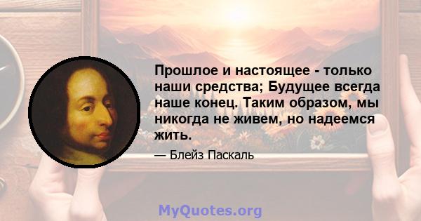 Прошлое и настоящее - только наши средства; Будущее всегда наше конец. Таким образом, мы никогда не живем, но надеемся жить.