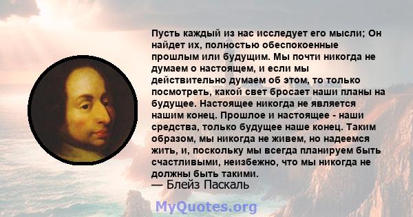 Пусть каждый из нас исследует его мысли; Он найдет их, полностью обеспокоенные прошлым или будущим. Мы почти никогда не думаем о настоящем, и если мы действительно думаем об этом, то только посмотреть, какой свет