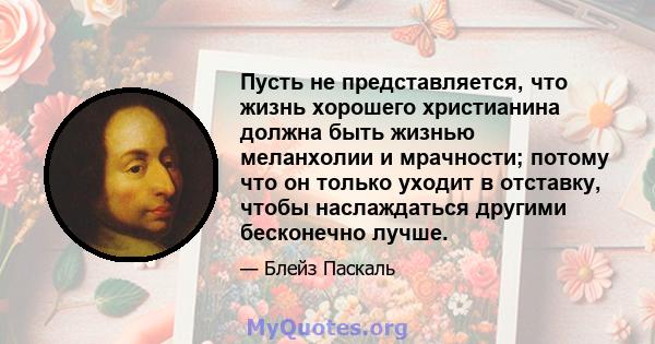 Пусть не представляется, что жизнь хорошего христианина должна быть жизнью меланхолии и мрачности; потому что он только уходит в отставку, чтобы наслаждаться другими бесконечно лучше.