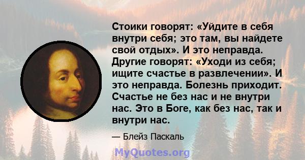 Стоики говорят: «Уйдите в себя внутри себя; это там, вы найдете свой отдых». И это неправда. Другие говорят: «Уходи из себя; ищите счастье в развлечении». И это неправда. Болезнь приходит. Счастье не без нас и не внутри 