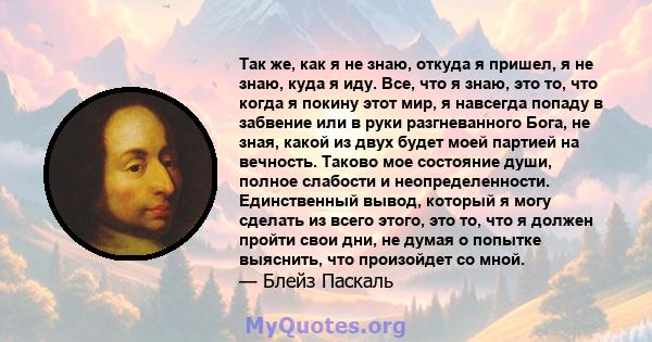 Так же, как я не знаю, откуда я пришел, я не знаю, куда я иду. Все, что я знаю, это то, что когда я покину этот мир, я навсегда попаду в забвение или в руки разгневанного Бога, не зная, какой из двух будет моей партией