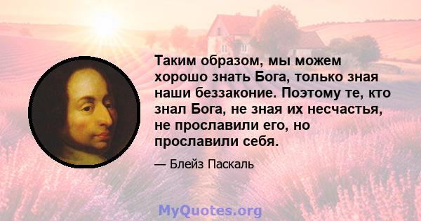 Таким образом, мы можем хорошо знать Бога, только зная наши беззаконие. Поэтому те, кто знал Бога, не зная их несчастья, не прославили его, но прославили себя.