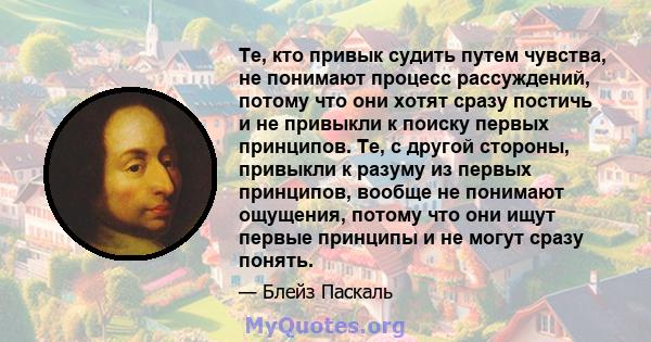 Те, кто привык судить путем чувства, не понимают процесс рассуждений, потому что они хотят сразу постичь и не привыкли к поиску первых принципов. Те, с другой стороны, привыкли к разуму из первых принципов, вообще не