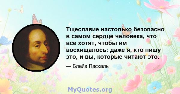 Тщеславие настолько безопасно в самом сердце человека, что все хотят, чтобы им восхищалось: даже я, кто пишу это, и вы, которые читают это.