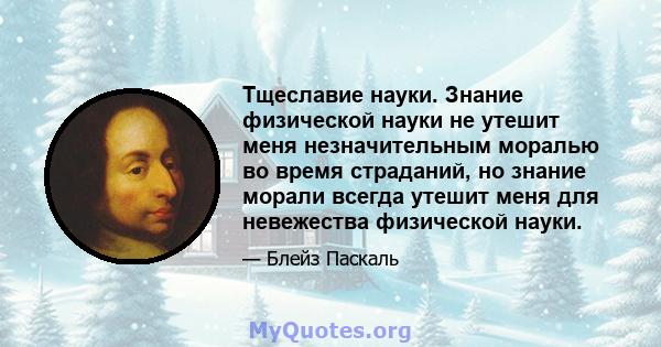 Тщеславие науки. Знание физической науки не утешит меня незначительным моралью во время страданий, но знание морали всегда утешит меня для невежества физической науки.