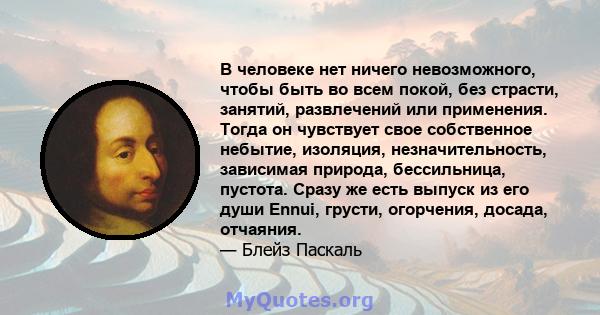 В человеке нет ничего невозможного, чтобы быть во всем покой, без страсти, занятий, развлечений или применения. Тогда он чувствует свое собственное небытие, изоляция, незначительность, зависимая природа, бессильница,