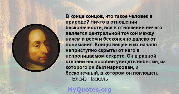 В конце концов, что такое человек в природе? Ничто в отношении бесконечности, все в отношении ничего, является центральной точкой между ничем и всем и бесконечно далеко от понимания. Концы вещей и их начало неприступно