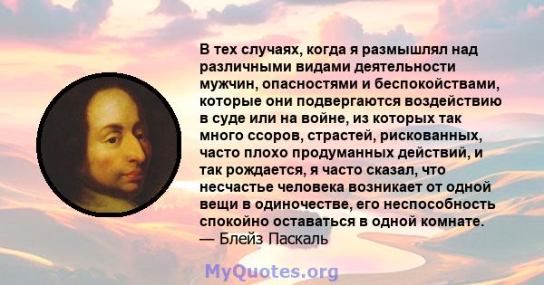 В тех случаях, когда я размышлял над различными видами деятельности мужчин, опасностями и беспокойствами, которые они подвергаются воздействию в суде или на войне, из которых так много ссоров, страстей, рискованных,