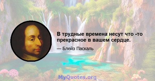 В трудные времена несут что -то прекрасное в вашем сердце.