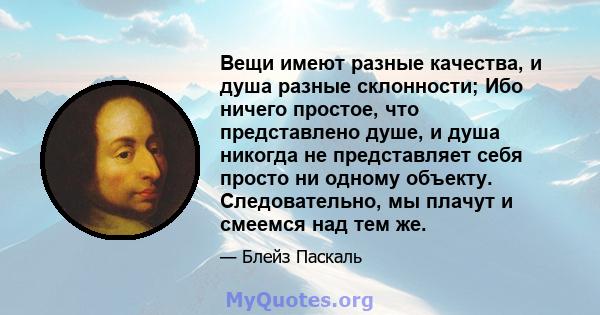 Вещи имеют разные качества, и душа разные склонности; Ибо ничего простое, что представлено душе, и душа никогда не представляет себя просто ни одному объекту. Следовательно, мы плачут и смеемся над тем же.