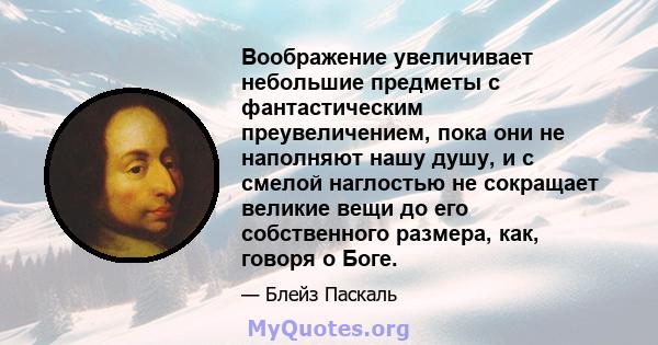 Воображение увеличивает небольшие предметы с фантастическим преувеличением, пока они не наполняют нашу душу, и с смелой наглостью не сокращает великие вещи до его собственного размера, как, говоря о Боге.