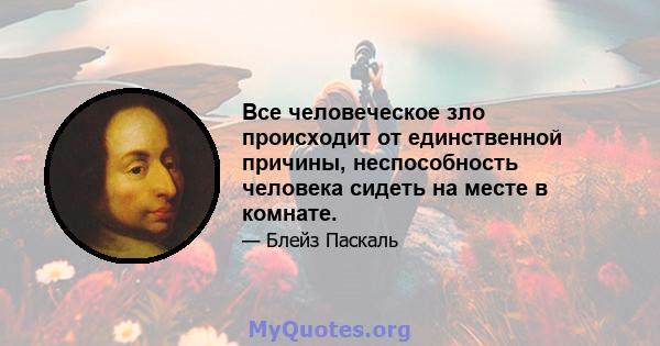 Все человеческое зло происходит от единственной причины, неспособность человека сидеть на месте в комнате.