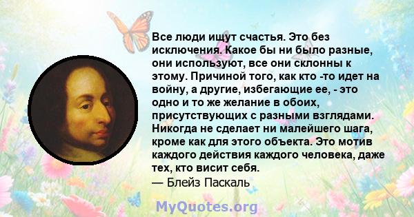 Все люди ищут счастья. Это без исключения. Какое бы ни было разные, они используют, все они склонны к этому. Причиной того, как кто -то идет на войну, а другие, избегающие ее, - это одно и то же желание в обоих,