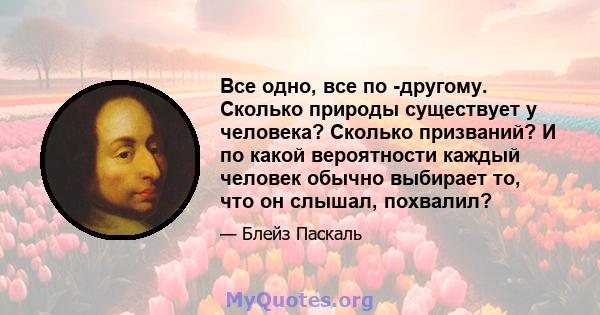 Все одно, все по -другому. Сколько природы существует у человека? Сколько призваний? И по какой вероятности каждый человек обычно выбирает то, что он слышал, похвалил?