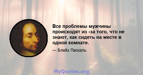 Все проблемы мужчины происходят из -за того, что не знают, как сидеть на месте в одной комнате.