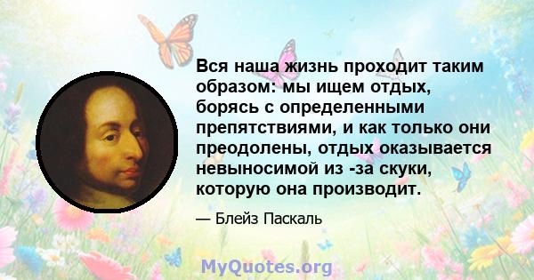 Вся наша жизнь проходит таким образом: мы ищем отдых, борясь с определенными препятствиями, и как только они преодолены, отдых оказывается невыносимой из -за скуки, которую она производит.