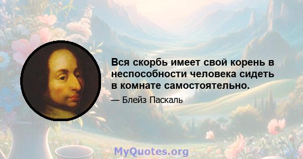 Вся скорбь имеет свой корень в неспособности человека сидеть в комнате самостоятельно.