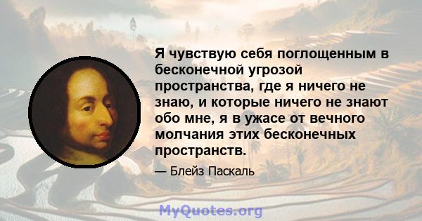 Я чувствую себя поглощенным в бесконечной угрозой пространства, где я ничего не знаю, и которые ничего не знают обо мне, я в ужасе от вечного молчания этих бесконечных пространств.