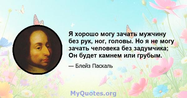 Я хорошо могу зачать мужчину без рук, ног, головы. Но я не могу зачать человека без задумчика; Он будет камнем или грубым.