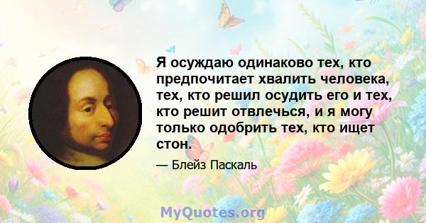 Я осуждаю одинаково тех, кто предпочитает хвалить человека, тех, кто решил осудить его и тех, кто решит отвлечься, и я могу только одобрить тех, кто ищет стон.