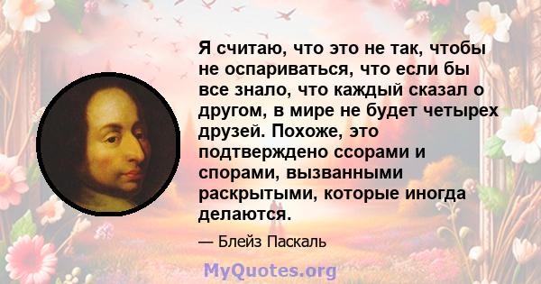 Я считаю, что это не так, чтобы не оспариваться, что если бы все знало, что каждый сказал о другом, в мире не будет четырех друзей. Похоже, это подтверждено ссорами и спорами, вызванными раскрытыми, которые иногда