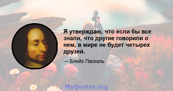 Я утверждаю, что если бы все знали, что другие говорили о нем, в мире не будет четырех друзей.