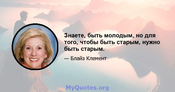 Знаете, быть молодым, но для того, чтобы быть старым, нужно быть старым.