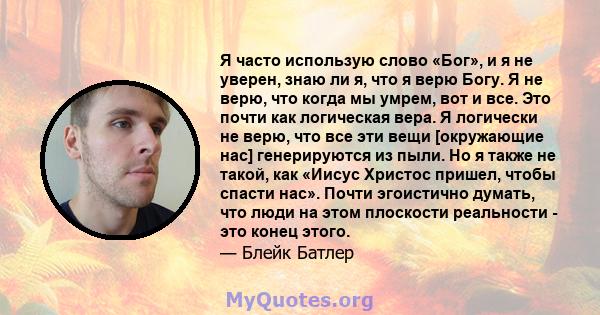 Я часто использую слово «Бог», и я не уверен, знаю ли я, что я верю Богу. Я не верю, что когда мы умрем, вот и все. Это почти как логическая вера. Я логически не верю, что все эти вещи [окружающие нас] генерируются из