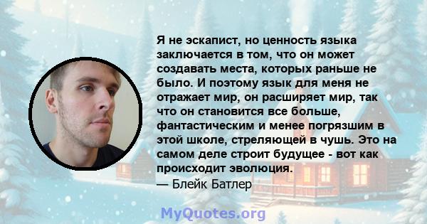 Я не эскапист, но ценность языка заключается в том, что он может создавать места, которых раньше не было. И поэтому язык для меня не отражает мир, он расширяет мир, так что он становится все больше, фантастическим и