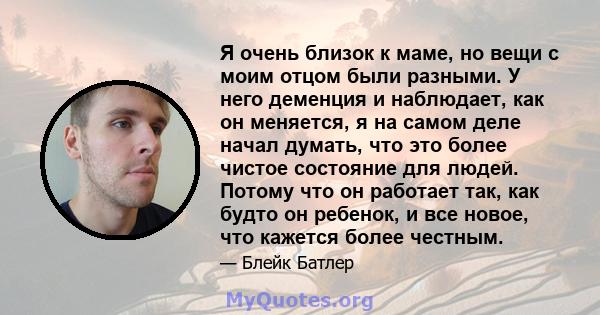 Я очень близок к маме, но вещи с моим отцом были разными. У него деменция и наблюдает, как он меняется, я на самом деле начал думать, что это более чистое состояние для людей. Потому что он работает так, как будто он