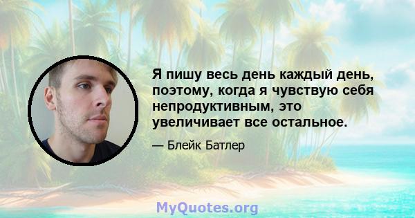 Я пишу весь день каждый день, поэтому, когда я чувствую себя непродуктивным, это увеличивает все остальное.