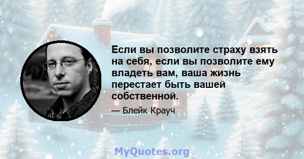 Если вы позволите страху взять на себя, если вы позволите ему владеть вам, ваша жизнь перестает быть вашей собственной.