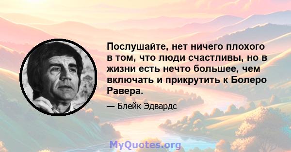 Послушайте, нет ничего плохого в том, что люди счастливы, но в жизни есть нечто большее, чем включать и прикрутить к Болеро Равера.