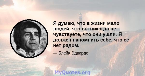 Я думаю, что в жизни мало людей, что вы никогда не чувствуете, что они ушли. Я должен напомнить себе, что ее нет рядом.