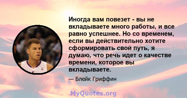 Иногда вам повезет - вы не вкладываете много работы, и все равно успешнее. Но со временем, если вы действительно хотите сформировать свой путь, я думаю, что речь идет о качестве времени, которое вы вкладываете.